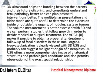 • 3D ultrasound helps the bonding between the parents
and their future offspring, and consultants understand
fetal pathology better and can plan postnatal
interventions better. The multiplanar presentation and
niche mode are quite useful to determine the extension –
inside or outside the organs, of nodules, cysts or tumors.
The volume measurement is better assessed with 3D and
we can perform studies that follow growth in order to
decide medical or surgical treatment. The VOCAL(R)
makes it possible to obtain a proper after-treatment
follow-up of focal disorders in these small organs.
Neovascularization is clearly viewed with 3D USG and
probably can suggest malignant origin of a neoplasm. 3D
USG offers a more comprehensive image of anatomical
structures and pathological conditions and also permits
observation of the exact spatial relationships
 