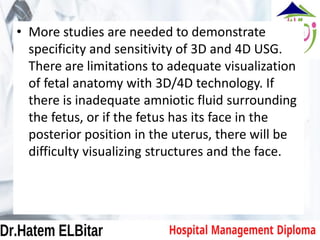 • More studies are needed to demonstrate
specificity and sensitivity of 3D and 4D USG.
There are limitations to adequate visualization
of fetal anatomy with 3D/4D technology. If
there is inadequate amniotic fluid surrounding
the fetus, or if the fetus has its face in the
posterior position in the uterus, there will be
difficulty visualizing structures and the face.
 