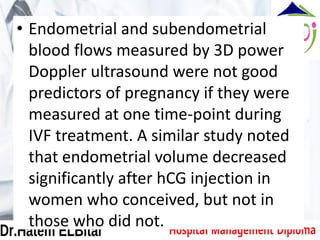 • Endometrial and subendometrial
blood flows measured by 3D power
Doppler ultrasound were not good
predictors of pregnancy if they were
measured at one time-point during
IVF treatment. A similar study noted
that endometrial volume decreased
significantly after hCG injection in
women who conceived, but not in
those who did not.
 