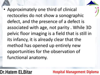 • Approximately one third of clinical
rectoceles do not show a sonographic
defect, and the presence of a defect is
associated with age, not parity . While 3D
pelvic floor imaging is a field that is still in
its infancy, it is already clear that the
method has opened up entirely new
opportunities for the observation of
functional anatomy.
 
