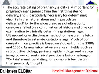 • The accurate dating of pregnancy is critically important for
pregnancy management from the first trimester to
delivery, and is particularly necessary for determining
viability in premature labour and in post-dates
deliveries.Prior to the widespread use of ultrasound,
caregivers relied on a combination of history and physical
examination to clinically determine gestational age.
Ultrasound gave clinicians a method to measure the fetus
and therefore to estimate gestational age. Much of our
current clinical practice is based on studies from the 1980s
and 1990s. As new information emerges in fields, such as
reproductive biology, perinatal epidemiology, and medical
imaging, our current clinical practice is being challenged.
“Certain” menstrual dating, for example, is less certain
than previously thought.
 