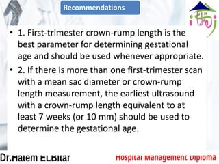 • 1. First-trimester crown-rump length is the
best parameter for determining gestational
age and should be used whenever appropriate.
• 2. If there is more than one first-trimester scan
with a mean sac diameter or crown-rump
length measurement, the earliest ultrasound
with a crown-rump length equivalent to at
least 7 weeks (or 10 mm) should be used to
determine the gestational age.
Recommendations
 