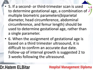 • 5. If a second- or third-trimester scan is used
to determine gestational age, a combination of
multiple biometric parameters(biparietal
diameter, head circumference, abdominal
circumference, and femur length) should be
used to determine gestational age, rather than
a single parameter.
• 6. When the assignment of gestational age is
based on a third trimester ultrasound, it is
difficult to confirm an accurate due date.
Follow-up of interval growth is suggested 2 to
3 weeks following the ultrasound.
 
