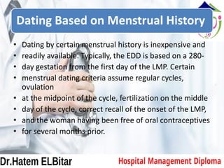 Dating Based on Menstrual History
• Dating by certain menstrual history is inexpensive and
• readily available. Typically, the EDD is based on a 280-
• day gestation from the first day of the LMP. Certain
• menstrual dating criteria assume regular cycles,
ovulation
• at the midpoint of the cycle, fertilization on the middle
• day of the cycle, correct recall of the onset of the LMP,
• and the woman having been free of oral contraceptives
• for several months prior.
 