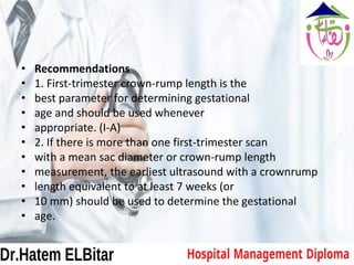 • Recommendations
• 1. First-trimester crown-rump length is the
• best parameter for determining gestational
• age and should be used whenever
• appropriate. (I-A)
• 2. If there is more than one first-trimester scan
• with a mean sac diameter or crown-rump length
• measurement, the earliest ultrasound with a crownrump
• length equivalent to at least 7 weeks (or
• 10 mm) should be used to determine the gestational
• age.
 