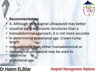 • Recommendation
• 4. Although transvaginal ultrasound may better
• visualize early embryonic structures than a
• transabdominal approach, it is not more accurate
• in determining gestational age. Crown-rump
length
• measurement from either transabdominal or
• transvaginal ultrasound may be used to
determine
• gestational age.
 