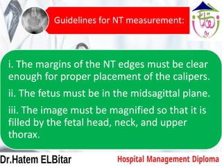 i. The margins of the NT edges must be clear
enough for proper placement of the calipers.
ii. The fetus must be in the midsagittal plane.
iii. The image must be magnified so that it is
filled by the fetal head, neck, and upper
thorax.
Guidelines for NT measurement:
 