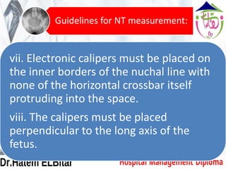 vii. Electronic calipers must be placed on
the inner borders of the nuchal line with
none of the horizontal crossbar itself
protruding into the space.
viii. The calipers must be placed
perpendicular to the long axis of the
fetus.
Guidelines for NT measurement:
 
