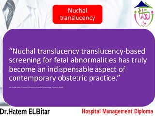 Nuchal
translucency
“Nuchal translucency translucency-based
screening for fetal abnormalities has truly
become an indispensable aspect of
contemporary obstetric practice.”
(dr.Soha Said, Clinical Obstetrics and Gynecology, March 2008)
 