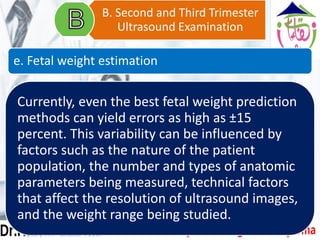 Currently, even the best fetal weight prediction
methods can yield errors as high as ±15
percent. This variability can be influenced by
factors such as the nature of the patient
population, the number and types of anatomic
parameters being measured, technical factors
that affect the resolution of ultrasound images,
and the weight range being studied.
B. Second and Third Trimester
Ultrasound Examination
e. Fetal weight estimation
 
