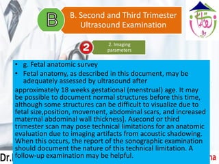 • g. Fetal anatomic survey
• Fetal anatomy, as described in this document, may be
adequately assessed by ultrasound after
approximately 18 weeks gestational (menstrual) age. It may
be possible to document normal structures before this time,
although some structures can be difficult to visualize due to
fetal size,position, movement, abdominal scars, and increased
maternal abdominal wall thickness]. Asecond or third
trimester scan may pose technical limitations for an anatomic
evaluation due to imaging artifacts from acoustic shadowing.
When this occurs, the report of the sonographic examination
should document the nature of this technical limitation. A
follow-up examination may be helpful.
2. Imaging
parameters
B. Second and Third Trimester
Ultrasound Examination
 