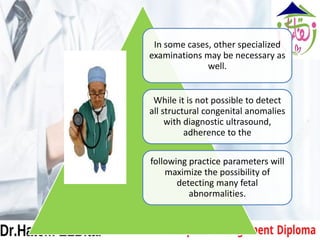 In some cases, other specialized
examinations may be necessary as
well.
While it is not possible to detect
all structural congenital anomalies
with diagnostic ultrasound,
adherence to the
following practice parameters will
maximize the possibility of
detecting many fetal
abnormalities.
 