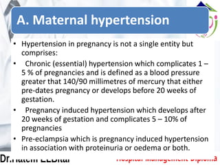 A. Maternal hypertension
• Hypertension in pregnancy is not a single entity but
comprises:
• Chronic (essential) hypertension which complicates 1 –
5 % of pregnancies and is defined as a blood pressure
greater that 140/90 millimetres of mercury that either
pre-dates pregnancy or develops before 20 weeks of
gestation.
• Pregnancy induced hypertension which develops after
20 weeks of gestation and complicates 5 – 10% of
pregnancies
• Pre-eclampsia which is pregnancy induced hypertension
in association with proteinuria or oedema or both.
 