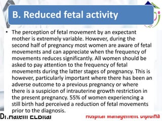 B. Reduced fetal activity
• The perception of fetal movement by an expectant
mother is extremely variable. However, during the
second half of pregnancy most women are aware of fetal
movements and can appreciate when the frequency of
movements reduces significantly. All women should be
asked to pay attention to the frequency of fetal
movements during the latter stages of pregnancy. This is
however, particularly important where there has been an
adverse outcome to a previous pregnancy or where
there is a suspicion of intrauterine growth restriction in
the present pregnancy. 55% of women experiencing a
still birth had perceived a reduction of fetal movements
prior to the diagnosis.
 