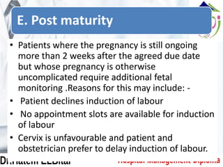 E. Post maturity
• Patients where the pregnancy is still ongoing
more than 2 weeks after the agreed due date
but whose pregnancy is otherwise
uncomplicated require additional fetal
monitoring .Reasons for this may include: -
• Patient declines induction of labour
• No appointment slots are available for induction
of labour
• Cervix is unfavourable and patient and
obstetrician prefer to delay induction of labour.
 