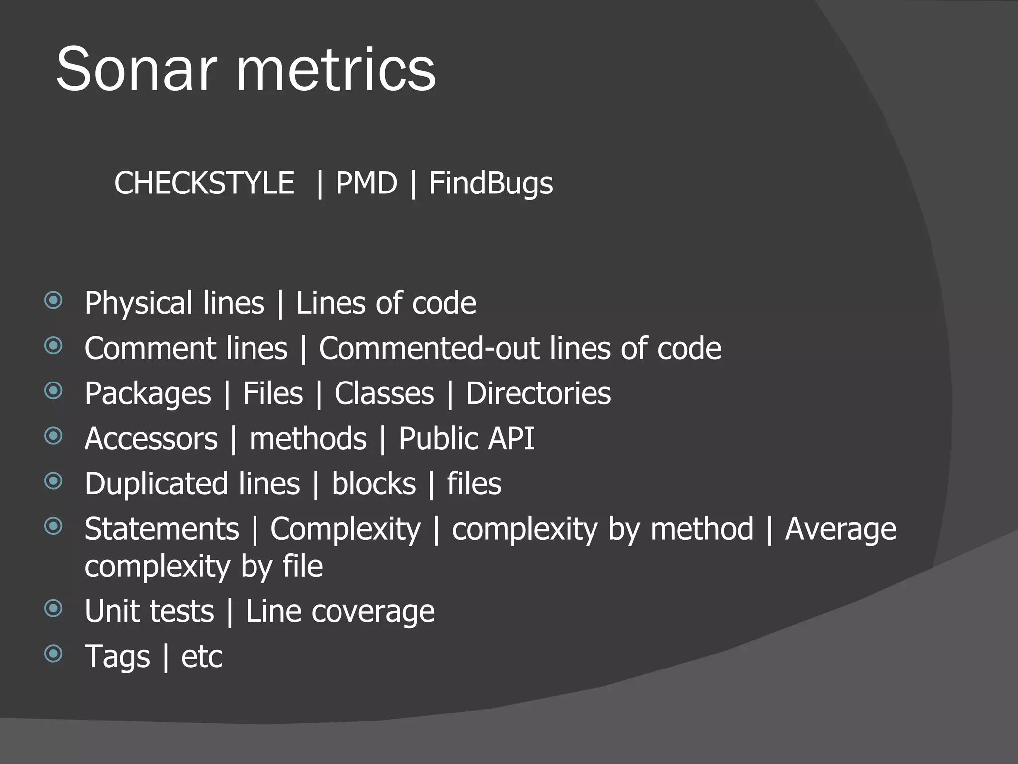 Physical lines  |  Lines of code  Comment lines  |  Commented-out lines of code  Packages  | Files | Classes | Directories Accessors  | methods | Public API  Duplicated lines  | blocks | files  Statements  |  Complexity  |  complexity by method  |  Average complexity by file  Unit tests  |  Line coverage  Tags | etc Sonar metrics CHECKSTYLE  | PMD | FindBugs 