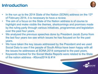 Introduction
______________________________________________________________________________________________________________________________________________________________________________________________________________________________________________________________________________________

• In the run up to the 2014 State of the Nation (SONA) address on the 13th
of February 2014, it is necessary to have a review.
• The aim of a focus on the State of the Nation address is of course to
highlight and make visible the themes, shortcomings and promises made
by the ruling party through various initiatives, programmes and legislation
over the past four years.
• We analysed the previous speeches done by President Jacob Zuma from
the last four years too see which issues he has focused on for the past
years.
• We have taken the key issues addressed by the President and we used
Social Data to see if the people of South Africa have been happy with all
the issues he addresses at SONA 2014 compared to the past years.
• Keywords tracked for the Social Media Reports were related to the State
of the nation address - #Sona2014 & #14

3

 