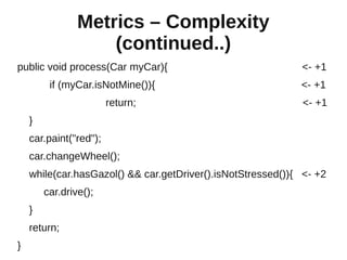Metrics – Complexity
                    (continued..)
public void process(Car myCar){                              <- +1
         if (myCar.isNotMine()){                             <- +1
                        return;                              <- +1
    }
    car.paint("red");
    car.changeWheel();
    while(car.hasGazol() && car.getDriver().isNotStressed()){ <- +2
        car.drive();
    }
    return;
}
 