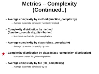Metrics – Complexity
                        (Continued..)
●   Average complexity by method (function_complexity)
       –   Average cyclomatic complexity number by method


●   Complexity distribution by method
    (function_complexity_distribution)
       –   Number of methods for given complexities


●   Average complexity by class (class_complexity)
       –   Average cyclomatic complexity by class


●   Complexity distribution by class (class_complexity_distribution)
       –   Number of classes for given complexities


●   Average complexity by file (file_complexity)
       –   Average cyclomatic complexity by file
 
