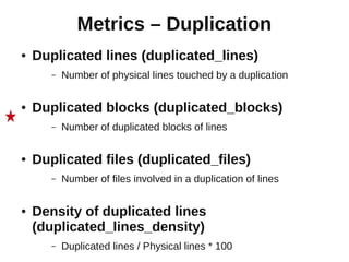 Metrics – Duplication
●   Duplicated lines (duplicated_lines)
       –   Number of physical lines touched by a duplication

●   Duplicated blocks (duplicated_blocks)
       –   Number of duplicated blocks of lines

●   Duplicated files (duplicated_files)
       –   Number of files involved in a duplication of lines

●   Density of duplicated lines
    (duplicated_lines_density)
       –   Duplicated lines / Physical lines * 100
 