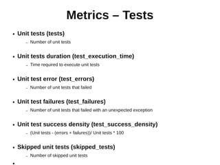 Metrics – Tests
●   Unit tests (tests)
       –   Number of unit tests


●   Unit tests duration (test_execution_time)
       –   Time required to execute unit tests


●   Unit test error (test_errors)
       –   Number of unit tests that failed


●   Unit test failures (test_failures)
       –   Number of unit tests that failed with an unexpected exception


●   Unit test success density (test_success_density)
       –   (Unit tests - (errors + failures))/ Unit tests * 100


●   Skipped unit tests (skipped_tests)
       –   Number of skipped unit tests
●
 