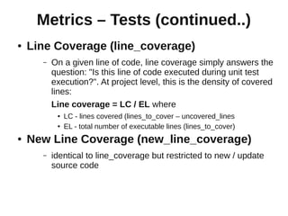 Metrics – Tests (continued..)
●   Line Coverage (line_coverage)
      –   On a given line of code, line coverage simply answers the
          question: "Is this line of code executed during unit test
          execution?". At project level, this is the density of covered
          lines:
          Line coverage = LC / EL where
           ●   LC - lines covered (lines_to_cover – uncovered_lines
           ●   EL - total number of executable lines (lines_to_cover)
●   New Line Coverage (new_line_coverage)
      –   identical to line_coverage but restricted to new / update
          source code
 
