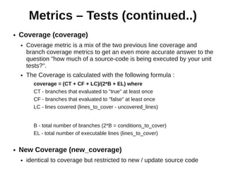 Metrics – Tests (continued..)
●   Coverage (coverage)
    ●   Coverage metric is a mix of the two previous line coverage and
        branch coverage metrics to get an even more accurate answer to the
        question "how much of a source-code is being executed by your unit
        tests?".
    ●   The Coverage is calculated with the following formula :
          coverage = (CT + CF + LC)/(2*B + EL) where
          CT - branches that evaluated to "true" at least once
          CF - branches that evaluated to "false" at least once
          LC - lines covered (lines_to_cover - uncovered_lines)


          B - total number of branches (2*B = conditions_to_cover)
          EL - total number of executable lines (lines_to_cover)


●   New Coverage (new_coverage)
    ●   identical to coverage but restricted to new / update source code
 