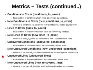 Metrics – Tests (continued..)
●   Conditions to Cover (conditions_to_cover)
      –   Total number of conditions which could be covered by unit tests.
●   New Conditions to Cover (new_conditions_to_cover)
      –   identical to conditions_to_cover but restricted to new / update source code
●   Lines to Cover (lines_to_cover)
      –   Total number of lines of code which could be covered by unit tests.
●   New Lines to Cover (new_lines_to_cover)
      –   identical to lines_to_cover but restricted to new / update source code
●   Uncovered Conditions (uncovered_conditions)
      –   Total number of conditions which are not covered by unit tests
●   New Uncovered Conditions (new_uncovered_conditions)
      –   identical to uncovered_conditions but restricted to new / update source code
●   Uncovered Lines (uncovered_lines)
      –   Total number of lines of code which are not covered by unit tests.
●   New Uncovered Lines (new_uncovered_lines)
      –   identical to uncovered_lines but restricted to new / update source code
 