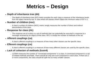 Metrics – Design
●   Depth of inheritance tree (dit)
       –   The depth of inheritance tree (DIT) metric provides for each class a measure of the inheritance levels
           from the object hierarchy top. In Java where all classes inherit Object the minimum value of DIT is 1.
●   Number of children (noc)
       –   A class's number of children (NOC) metric simply measures the number of direct and indirect
           descendants of the class.
●   Response for class (rfc)
       –   The response set of a class is a set of methods that can potentially be executed in response to a
           message received by an object of that class. RFC is simply the number of methods in the set.
●   Afferent couplings (ca)
       –   A class's afferent couplings is a measure of how many other classes use the specific class.
●   Efferent couplings (ce)
       –   A class's efferent couplings is a measure of how many different classes are used by the specific class.
●   Lack of cohesion of methods (lcom4)
       –   LCOM4 measures the number of "connected components" in a class. A connected component is a set
           of related methods and fields. There should be only one such component in each class. If there are 2
           or more components, the class should be split into so many smaller classes.
 