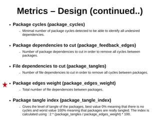 Metrics – Design (continued..)
●   Package cycles (package_cycles)
      –   Minimal number of package cycles detected to be able to identify all undesired
          dependencies.


●   Package dependencies to cut (package_feedback_edges)
      –   Number of package dependencies to cut in order to remove all cycles between
          packages.


●   File dependencies to cut (package_tangles)
      –   Number of file dependencies to cut in order to remove all cycles between packages.


●   Package edges weight (package_edges_weight)
      –   Total number of file dependencies between packages.


●   Package tangle index (package_tangle_index)
      –   Gives the level of tangle of the packages, best value 0% meaning that there is no
          cycles and worst value 100% meaning that packages are really tangled. The index is
          calculated using : 2 * (package_tangles / package_edges_weight) * 100.
 