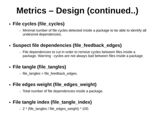 Metrics – Design (continued..)
●   File cycles (file_cycles)
       –   Minimal number of file cycles detected inside a package to be able to identify all
           undesired dependencies.


●   Suspect file dependencies (file_feedback_edges)
       –   File dependencies to cut in order to remove cycles between files inside a
           package. Warning : cycles are not always bad between files inside a package.


●   File tangle (file_tangles)
       –   file_tangles = file_feedback_edges.


●   File edges weight (file_edges_weight)
       –   Total number of file dependencies inside a package.


●   File tangle index (file_tangle_index)
       –   2 * (file_tangles / file_edges_weight) * 100.
 