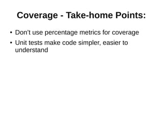 Coverage - Take-home Points:
●   Don’t use percentage metrics for coverage
●   Unit tests make code simpler, easier to
    understand
 