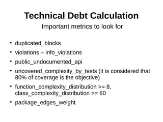 Technical Debt Calculation
               Important metrics to look for


    duplicated_blocks

    violations – info_violations

    public_undocumented_api

    uncovered_complexity_by_tests (it is considered that
    80% of coverage is the objective)

    function_complexity_distribution >= 8,
    class_complexity_distribution >= 60

    package_edges_weight
 