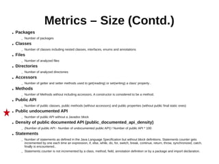 Metrics – Size (Contd.)
●   Packages
       –   Number of packages
●   Classes
       –   Number of classes including nested classes, interfaces, enums and annotations
●   Files
       –   Number of analyzed files
●   Directories
       –   Number of analyzed directories
●   Accessors
       –   Number of getter and setter methods used to get(reading) or set(writing) a class' property .
●   Methods
       –   Number of Methods without including accessors. A constructor is considered to be a method.
●   Public API
       –   Number of public classes, public methods (without accessors) and public properties (without public final static ones)
●   Public undocumented API
       –   Number of public API without a Javadoc block
●   Density of public documented API (public_documented_api_density)
       –   (Number of public API - Number of undocumented public API) / Number of public API * 100
●   Statements
       –   Number of statements as defined in the Java Language Specification but without block definitions. Statements counter gets
           incremented by one each time an expression, if, else, while, do, for, switch, break, continue, return, throw, synchronized, catch,
           finally is encountered..
       –   Statements counter is not incremented by a class, method, field, annotation definition or by a package and import declaration.
 