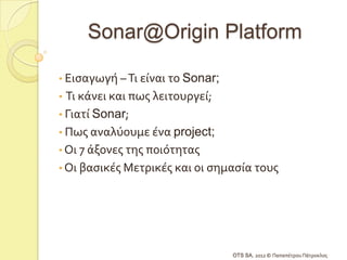 Sonar@Origin Platform

• Ειςαγωγό – Τι εύναι το Sonar;
• Τι κϊνει και πωσ λειτουργεύ;
• Γιατύ Sonar;
• Πωσ αναλύουμε ϋνα project;
• Οι 7 ϊξονεσ τησ ποιότητασ
• Οι βαςικϋσ Μετρικϋσ και οι ςημαςύα τουσ




                                  OTS SA, 2012 © Παπαπϋτρου Πϊτροκλοσ
 