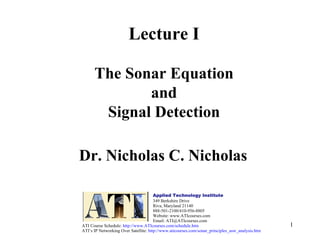 1
Lecture I
The Sonar Equation
and
Signal Detection
Dr. Nicholas C. Nicholas
Applied Technology Institute
349 Berkshire Drive
Riva, Maryland 21140
888-501-2100/410-956-8805
Website: www.ATIcourses.com
Email: ATI@ATIcourses.com
ATI Course Schedule: http://www.ATIcourses.com/schedule.htm
ATI’s IP Networking Over Satellite: http://www.aticourses.com/sonar_principles_asw_analysis.htm
 
