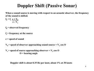 8
Doppler Shift (Passive Sonar)
When a sound source is moving with respect to an acoustic observer, the frequency
of the sound is shifted.
f0 = fs c + V0
c - Vs
f0 = observed frequency
fs = frequency at the source
c = speed of sound
V0 = speed of observer approaching sound source = V1 cos Θ
Vs = speed of source approaching observer = V2 cos Θ
Θ = bearing angle
Doppler shift is about 0.35 Hz per knot, about 1% at 30 knots
 