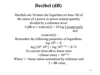 11
Decibel (dB)
Decibels are 10 times the logarithm (to base 10) of
the ration of a power or power-related quantity
divided by a reference level.
I (dB re 1 watt/cm2) = 10 log I (watts/cm2)
Iref
(watt/cm2)
Remember the following properties of logarithms:
log 10X = X
log [10X 10Y] = log 10(X+Y) = X+Y
To convert from dB to linear units
i (linear ratio) = 10(0.1)I
Where i = linear ration normalized by reference unit
I = dB value.
 