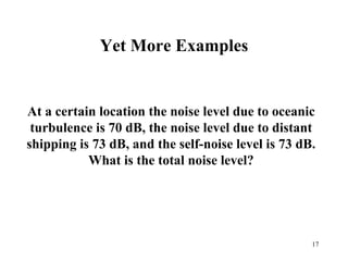 17
Yet More Examples
At a certain location the noise level due to oceanic
turbulence is 70 dB, the noise level due to distant
shipping is 73 dB, and the self-noise level is 73 dB.
What is the total noise level?
 