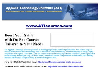 www.ATIcourses.com
Boost Your Skills
with On-Site Courses
Tailored to Your Needs
The Applied Technology Institute specializes in training programs for technical professionals. Our courses keep you
current in the state-of-the-art technology that is essential to keep your company on the cutting edge in today’s highly
competitive marketplace. Since 1984, ATI has earned the trust of training departments nationwide, and has presented
on-site training at the major Navy, Air Force and NASA centers, and for a large number of contractors. Our training
increases effectiveness and productivity. Learn from the proven best.
For a Free On-Site Quote Visit Us At: http://www.ATIcourses.com/free_onsite_quote.asp
For Our Current Public Course Schedule Go To: http://www.ATIcourses.com/schedule.htm
349 Berkshire Drive
Riva, Maryland 21140
Telephone 1-888-501-2100 / (410) 965-8805
Fax (410) 956-5785
Email: ATI@ATIcourses.com
 