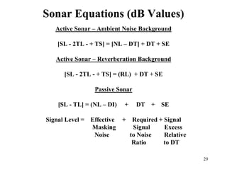 29
Sonar Equations (dB Values)
Active Sonar – Ambient Noise Background
[SL - 2TL - + TS] = [NL – DT] + DT + SE
Active Sonar – Reverberation Background
[SL - 2TL - + TS] = (RL) + DT + SE
Passive Sonar
[SL - TL] = (NL – DI) + DT + SE
Signal Level = Effective + Required + Signal
Masking Signal Excess
Noise to Noise Relative
Ratio to DT
 