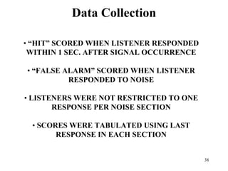 38
Data Collection
• “HIT” SCORED WHEN LISTENER RESPONDED
WITHIN 1 SEC. AFTER SIGNAL OCCURRENCE
• “FALSE ALARM” SCORED WHEN LISTENER
RESPONDED TO NOISE
• LISTENERS WERE NOT RESTRICTED TO ONE
RESPONSE PER NOISE SECTION
• SCORES WERE TABULATED USING LAST
RESPONSE IN EACH SECTION
 
