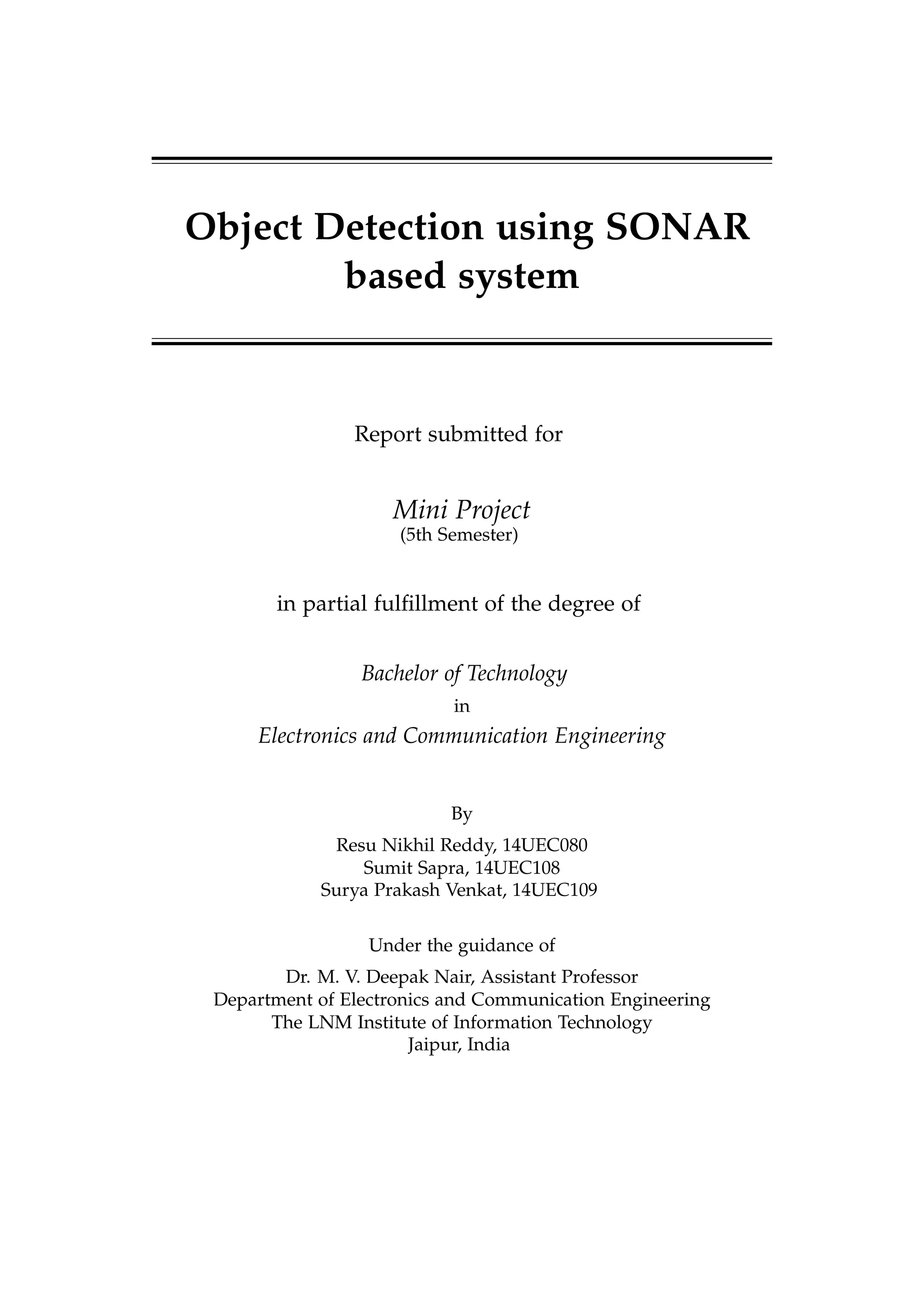 Object Detection using SONAR
based system
Report submitted for
Mini Project
(5th Semester)
in partial fulﬁllment of the degree of
Bachelor of Technology
in
Electronics and Communication Engineering
By
Resu Nikhil Reddy, 14UEC080
Sumit Sapra, 14UEC108
Surya Prakash Venkat, 14UEC109
Under the guidance of
Dr. M. V. Deepak Nair, Assistant Professor
Department of Electronics and Communication Engineering
The LNM Institute of Information Technology
Jaipur, India
 