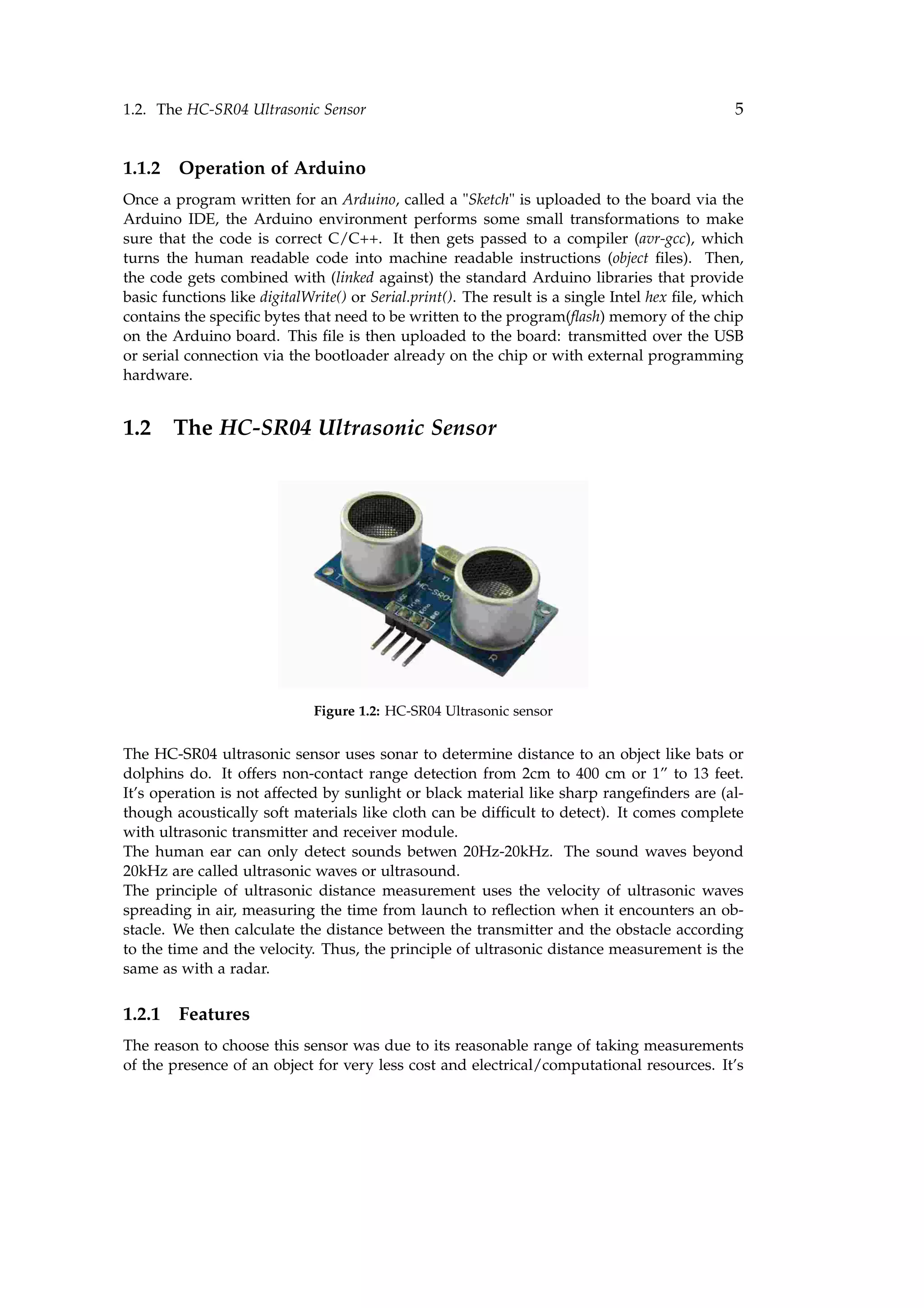 1.2. The HC-SR04 Ultrasonic Sensor 5
1.1.2 Operation of Arduino
Once a program written for an Arduino, called a "Sketch" is uploaded to the board via the
Arduino IDE, the Arduino environment performs some small transformations to make
sure that the code is correct C/C++. It then gets passed to a compiler (avr-gcc), which
turns the human readable code into machine readable instructions (object ﬁles). Then,
the code gets combined with (linked against) the standard Arduino libraries that provide
basic functions like digitalWrite() or Serial.print(). The result is a single Intel hex ﬁle, which
contains the speciﬁc bytes that need to be written to the program(ﬂash) memory of the chip
on the Arduino board. This ﬁle is then uploaded to the board: transmitted over the USB
or serial connection via the bootloader already on the chip or with external programming
hardware.
1.2 The HC-SR04 Ultrasonic Sensor
Figure 1.2: HC-SR04 Ultrasonic sensor
The HC-SR04 ultrasonic sensor uses sonar to determine distance to an object like bats or
dolphins do. It offers non-contact range detection from 2cm to 400 cm or 1” to 13 feet.
It’s operation is not affected by sunlight or black material like sharp rangeﬁnders are (al-
though acoustically soft materials like cloth can be difﬁcult to detect). It comes complete
with ultrasonic transmitter and receiver module.
The human ear can only detect sounds betwen 20Hz-20kHz. The sound waves beyond
20kHz are called ultrasonic waves or ultrasound.
The principle of ultrasonic distance measurement uses the velocity of ultrasonic waves
spreading in air, measuring the time from launch to reﬂection when it encounters an ob-
stacle. We then calculate the distance between the transmitter and the obstacle according
to the time and the velocity. Thus, the principle of ultrasonic distance measurement is the
same as with a radar.
1.2.1 Features
The reason to choose this sensor was due to its reasonable range of taking measurements
of the presence of an object for very less cost and electrical/computational resources. It’s
 