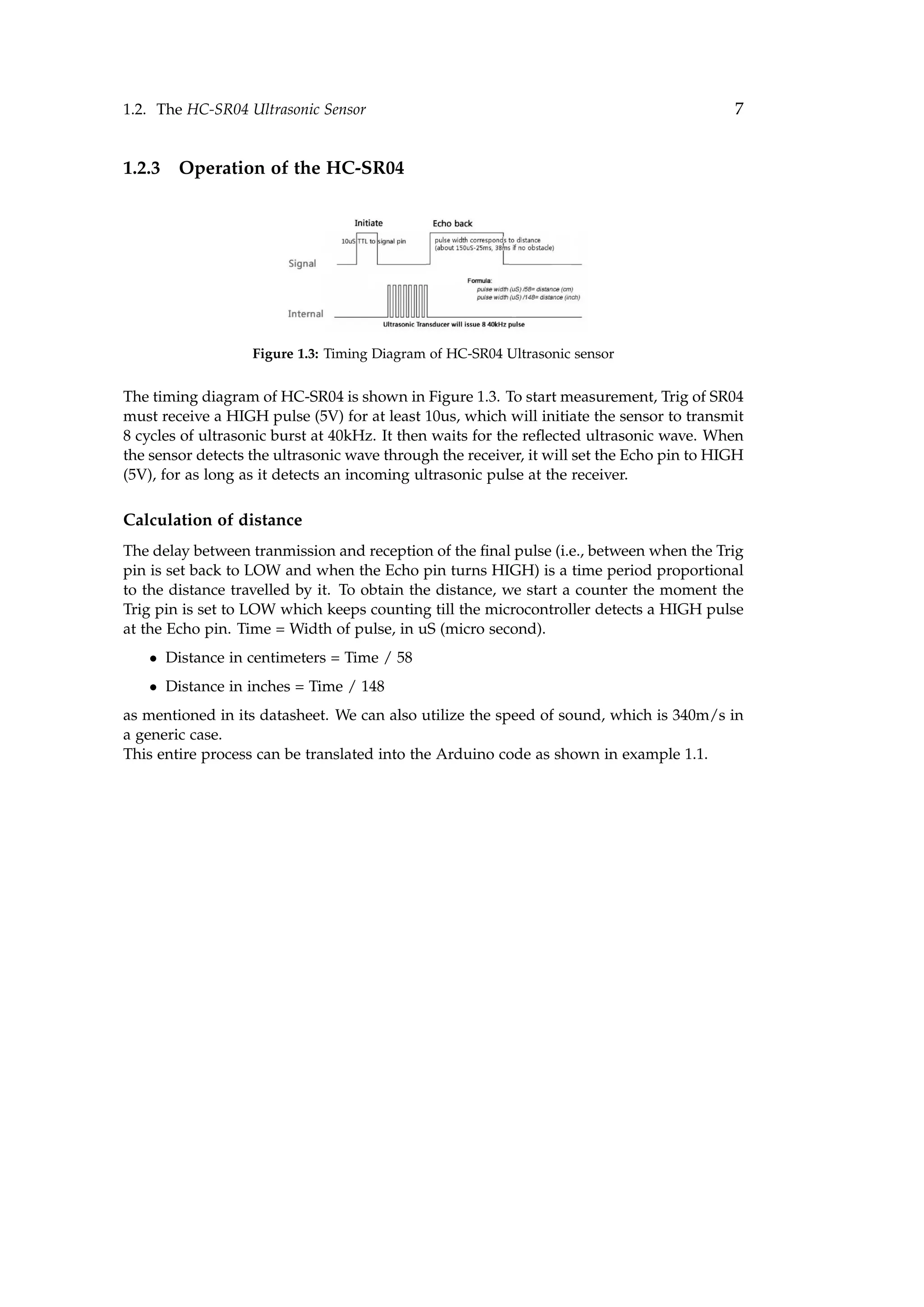 1.2. The HC-SR04 Ultrasonic Sensor 7
1.2.3 Operation of the HC-SR04
Figure 1.3: Timing Diagram of HC-SR04 Ultrasonic sensor
The timing diagram of HC-SR04 is shown in Figure 1.3. To start measurement, Trig of SR04
must receive a HIGH pulse (5V) for at least 10us, which will initiate the sensor to transmit
8 cycles of ultrasonic burst at 40kHz. It then waits for the reﬂected ultrasonic wave. When
the sensor detects the ultrasonic wave through the receiver, it will set the Echo pin to HIGH
(5V), for as long as it detects an incoming ultrasonic pulse at the receiver.
Calculation of distance
The delay between tranmission and reception of the ﬁnal pulse (i.e., between when the Trig
pin is set back to LOW and when the Echo pin turns HIGH) is a time period proportional
to the distance travelled by it. To obtain the distance, we start a counter the moment the
Trig pin is set to LOW which keeps counting till the microcontroller detects a HIGH pulse
at the Echo pin. Time = Width of pulse, in uS (micro second).
• Distance in centimeters = Time / 58
• Distance in inches = Time / 148
as mentioned in its datasheet. We can also utilize the speed of sound, which is 340m/s in
a generic case.
This entire process can be translated into the Arduino code as shown in example 1.1.
 