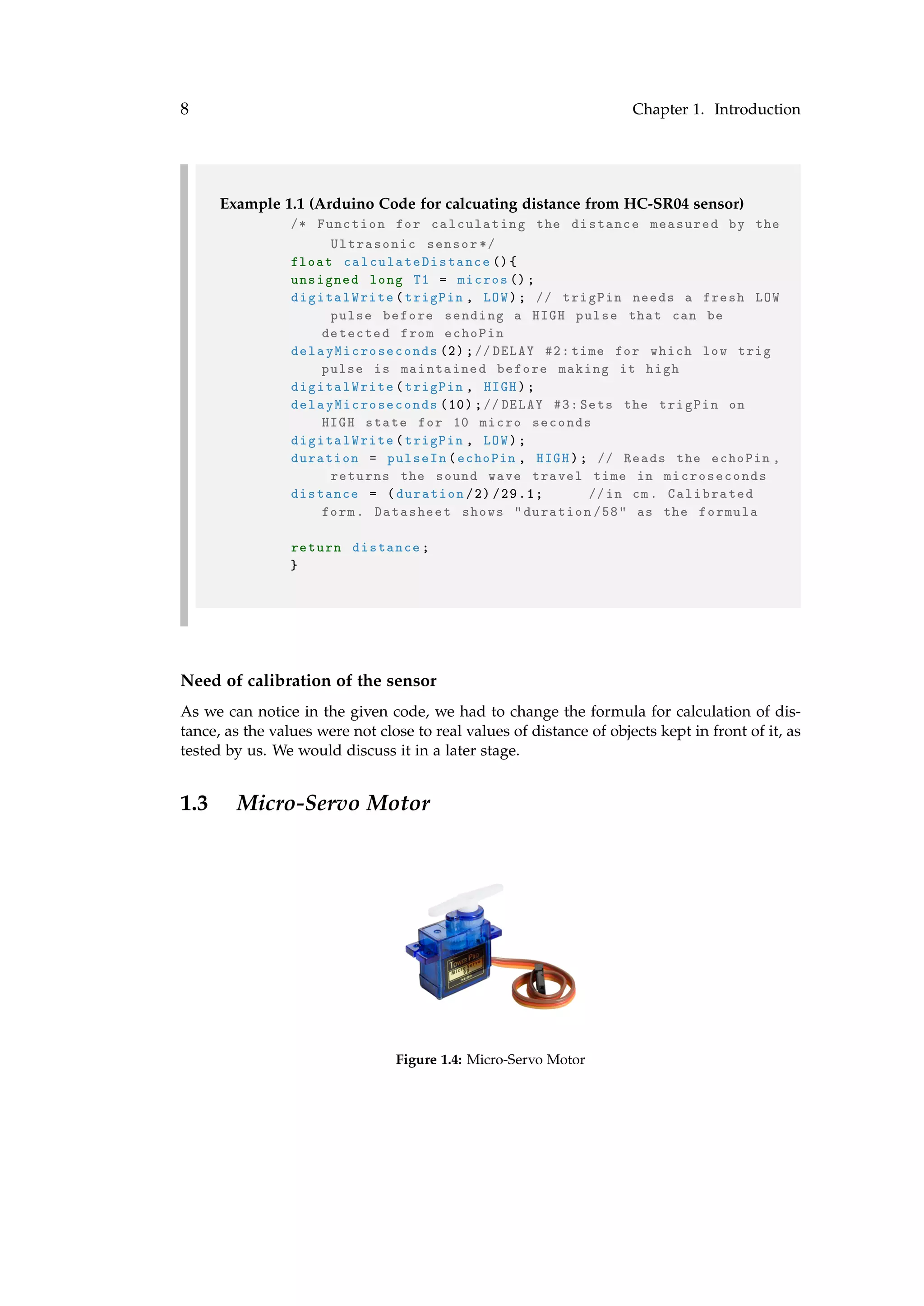 8 Chapter 1. Introduction
Example 1.1 (Arduino Code for calcuating distance from HC-SR04 sensor)
/* Function for calculating the distance measured by the
Ultrasonic sensor */
float calculateDistance (){
unsigned long T1 = micros ();
digitalWrite(trigPin , LOW); // trigPin needs a fresh LOW
pulse before sending a HIGH pulse that can be
detected from echoPin
delayMicroseconds (2);//DELAY #2: time for which low trig
pulse is maintained before making it high
digitalWrite(trigPin , HIGH);
delayMicroseconds (10);//DELAY #3: Sets the trigPin on
HIGH state for 10 micro seconds
digitalWrite(trigPin , LOW);
duration = pulseIn(echoPin , HIGH); // Reads the echoPin ,
returns the sound wave travel time in microseconds
distance = (duration /2) /29.1; //in cm. Calibrated
form. Datasheet shows "duration /58" as the formula
return distance;
}
Need of calibration of the sensor
As we can notice in the given code, we had to change the formula for calculation of dis-
tance, as the values were not close to real values of distance of objects kept in front of it, as
tested by us. We would discuss it in a later stage.
1.3 Micro-Servo Motor
Figure 1.4: Micro-Servo Motor
 