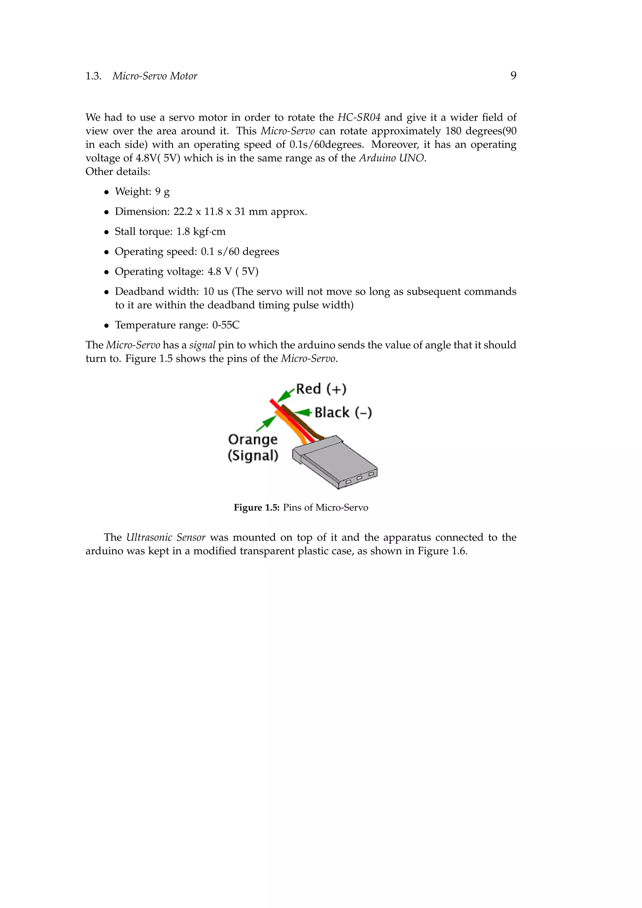 1.3. Micro-Servo Motor 9
We had to use a servo motor in order to rotate the HC-SR04 and give it a wider ﬁeld of
view over the area around it. This Micro-Servo can rotate approximately 180 degrees(90
in each side) with an operating speed of 0.1s/60degrees. Moreover, it has an operating
voltage of 4.8V( 5V) which is in the same range as of the Arduino UNO.
Other details:
• Weight: 9 g
• Dimension: 22.2 x 11.8 x 31 mm approx.
• Stall torque: 1.8 kgf·cm
• Operating speed: 0.1 s/60 degrees
• Operating voltage: 4.8 V ( 5V)
• Deadband width: 10 us (The servo will not move so long as subsequent commands
to it are within the deadband timing pulse width)
• Temperature range: 0-55C
The Micro-Servo has a signal pin to which the arduino sends the value of angle that it should
turn to. Figure 1.5 shows the pins of the Micro-Servo.
Figure 1.5: Pins of Micro-Servo
The Ultrasonic Sensor was mounted on top of it and the apparatus connected to the
arduino was kept in a modiﬁed transparent plastic case, as shown in Figure 1.6.
 