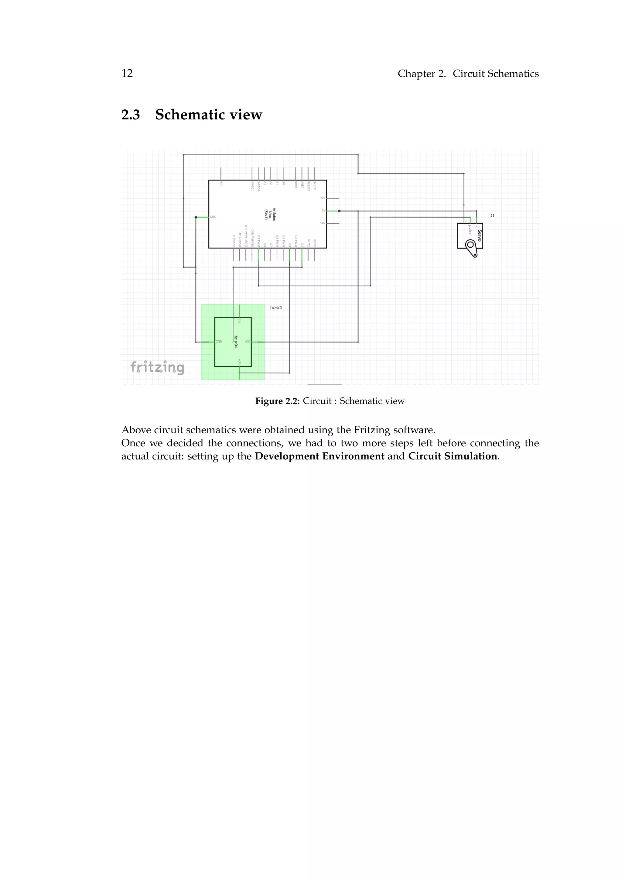 12 Chapter 2. Circuit Schematics
2.3 Schematic view
Figure 2.2: Circuit : Schematic view
Above circuit schematics were obtained using the Fritzing software.
Once we decided the connections, we had to two more steps left before connecting the
actual circuit: setting up the Development Environment and Circuit Simulation.
 