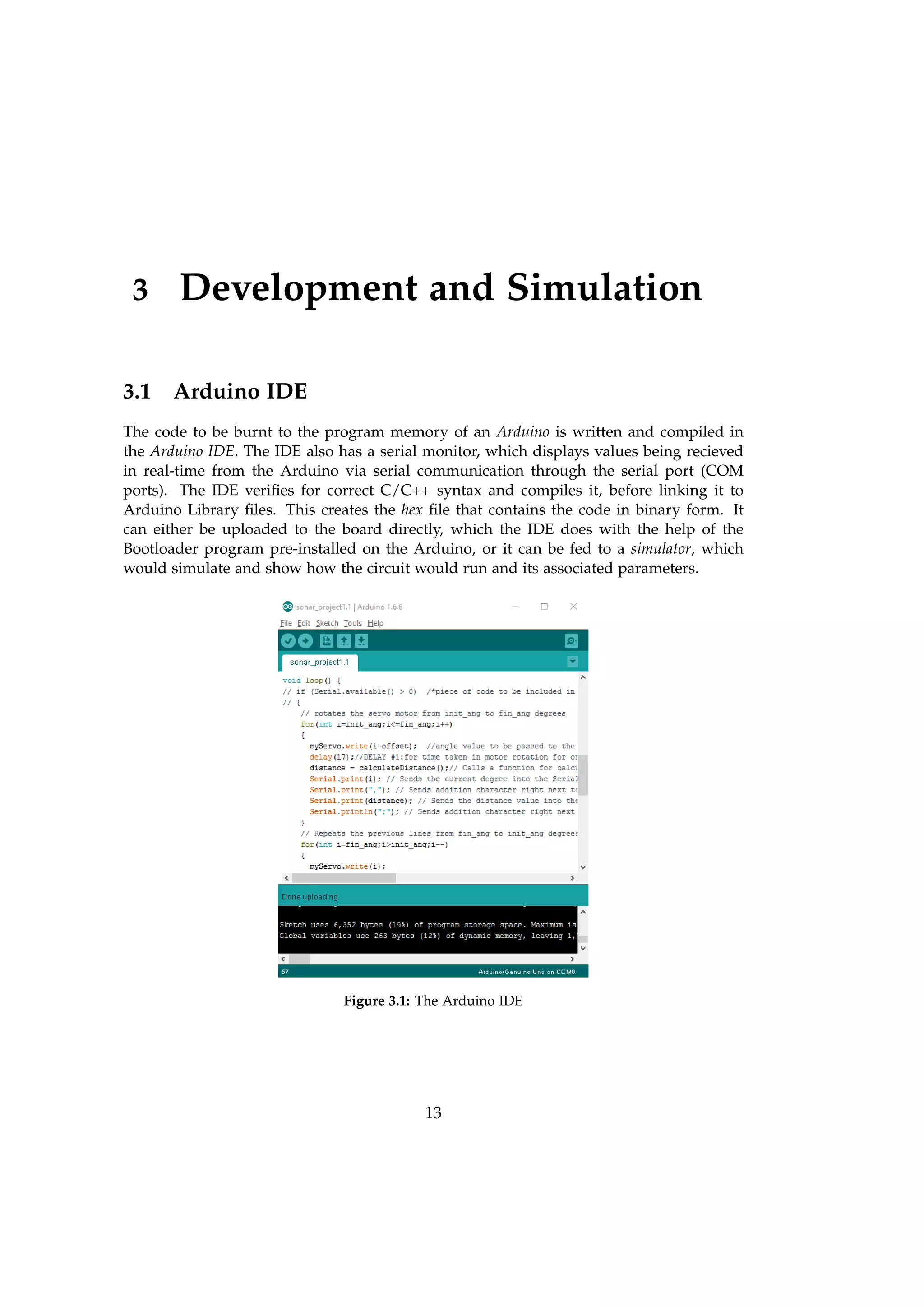 3 Development and Simulation
3.1 Arduino IDE
The code to be burnt to the program memory of an Arduino is written and compiled in
the Arduino IDE. The IDE also has a serial monitor, which displays values being recieved
in real-time from the Arduino via serial communication through the serial port (COM
ports). The IDE veriﬁes for correct C/C++ syntax and compiles it, before linking it to
Arduino Library ﬁles. This creates the hex ﬁle that contains the code in binary form. It
can either be uploaded to the board directly, which the IDE does with the help of the
Bootloader program pre-installed on the Arduino, or it can be fed to a simulator, which
would simulate and show how the circuit would run and its associated parameters.
Figure 3.1: The Arduino IDE
13
 
