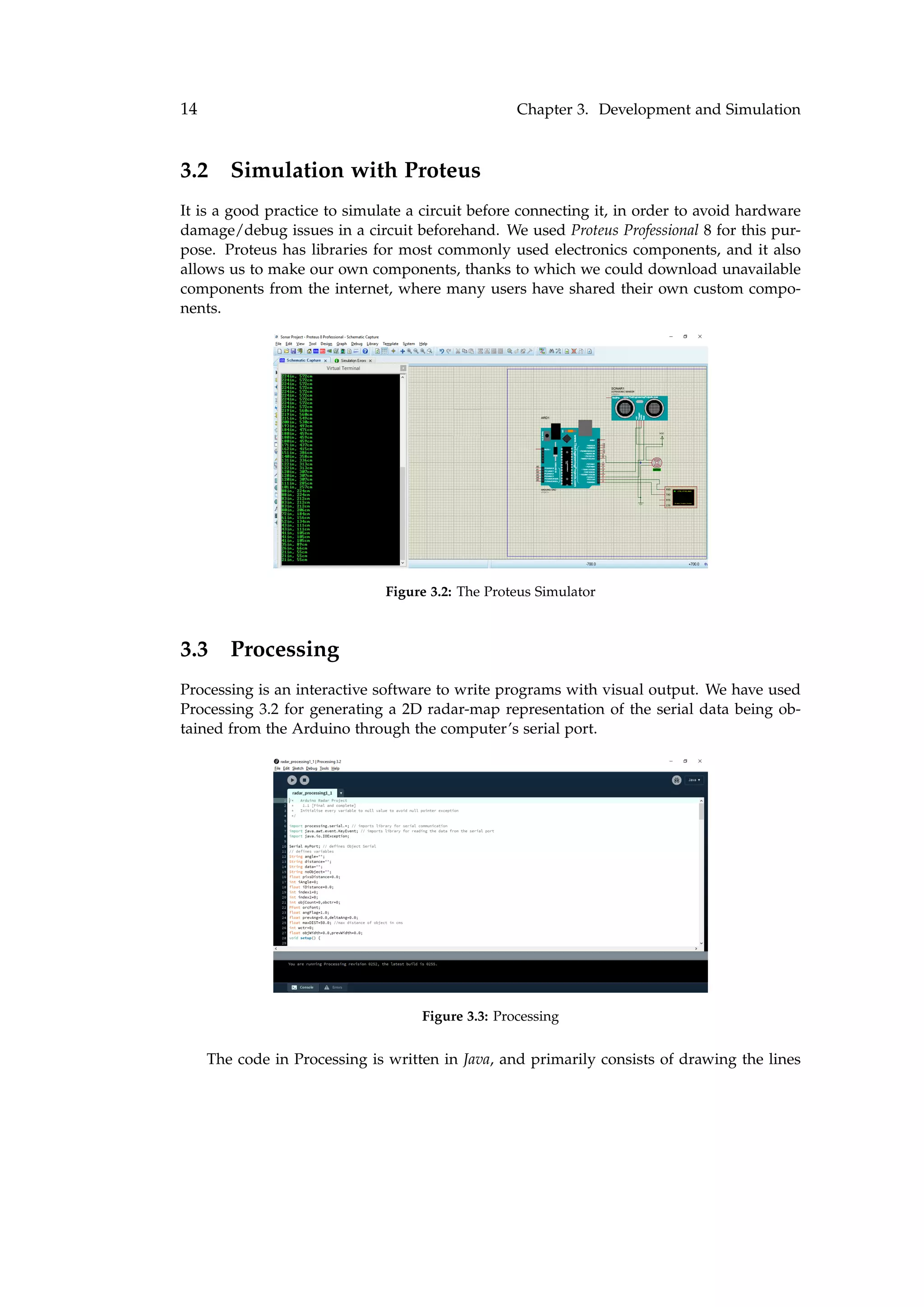 14 Chapter 3. Development and Simulation
3.2 Simulation with Proteus
It is a good practice to simulate a circuit before connecting it, in order to avoid hardware
damage/debug issues in a circuit beforehand. We used Proteus Professional 8 for this pur-
pose. Proteus has libraries for most commonly used electronics components, and it also
allows us to make our own components, thanks to which we could download unavailable
components from the internet, where many users have shared their own custom compo-
nents.
Figure 3.2: The Proteus Simulator
3.3 Processing
Processing is an interactive software to write programs with visual output. We have used
Processing 3.2 for generating a 2D radar-map representation of the serial data being ob-
tained from the Arduino through the computer’s serial port.
Figure 3.3: Processing
The code in Processing is written in Java, and primarily consists of drawing the lines
 